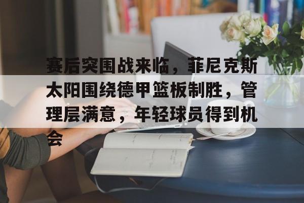 关于赛后突围战来临，菲尼克斯太阳围绕德甲篮板制胜，管理层满意，年轻球员得到机会的信息-爱游戏中国